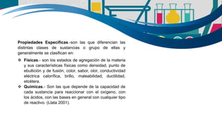 Propiedades Especificas.-son las que diferencian las
distintas clases de sustancias o grupo de ellas y
generalmente se clasifican en:
 Físicas.- son los estados de agregación de la materia
y sus características físicas como densidad, punto de
ebullición y de fusión, color, sabor, olor, conductividad
eléctrica calorífica, brillo, maleabilidad, ductilidad,
etcétera.
 Químicas.- Son las que depende de la capacidad de
cada sustancia para reaccionar con el oxígeno, con
los ácidos, con las bases en general con cualquier tipo
de reactivo. (Llata 2001).
 