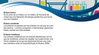 Enlace iónico
Es la unión de un metal y un no metal y al momento de
unirse hay una liberación de energía exotérmica que forma
una red cristalina.
Enlace covalente
Los enlaces covalentes son los enlaces con los que se unen
dos átomos, y ambos comparten o intercambian electrones.
Estas uniones son más estables.
Enlaces metálicos
Los enlaces metálicos son los enlaces electrónicos con los
que se mantienen unidos los metales, los cuales toman una
forma cristalina en la que los electrones forman una nube
que mantiene unido el conjunto(Picado & Álvarez 2008)
 