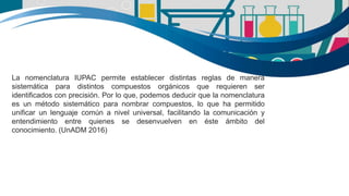 La nomenclatura IUPAC permite establecer distintas reglas de manera
sistemática para distintos compuestos orgánicos que requieren ser
identificados con precisión. Por lo que, podemos deducir que la nomenclatura
es un método sistemático para nombrar compuestos, lo que ha permitido
unificar un lenguaje común a nivel universal, facilitando la comunicación y
entendimiento entre quienes se desenvuelven en éste ámbito del
conocimiento. (UnADM 2016)
 