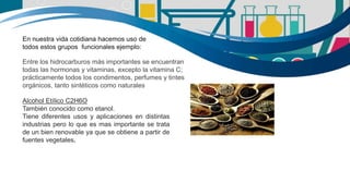 En nuestra vida cotidiana hacemos uso de
todos estos grupos funcionales ejemplo:
Entre los hidrocarburos más importantes se encuentran
todas las hormonas y vitaminas, excepto la vitamina C;
prácticamente todos los condimentos, perfumes y tintes
orgánicos, tanto sintéticos como naturales
Alcohol Etílico C2H6O
También conocido como etanol.
Tiene diferentes usos y aplicaciones en distintas
industrias pero lo que es mas importante se trata
de un bien renovable ya que se obtiene a partir de
fuentes vegetales.
 