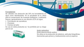 Formaldehído
Se utilizaba una disolución del 35% de formaldehído en
agua como desinfectante. En la actualidad se lo utiliza
para la conservación de muestras biológicas y cadáveres
frescos, generalmente en una dilución al 5% en agua.
 Formulación de cosméticos
 Champús
 Cremas de baño
Su uso en estos productos se ha prohibido por su riesgo
para la salud
Acido carboxílico
Ácido etanoico/ácido acético
Se utiliza en la producción de plásticos, películas fotográficas,
disolventes para pintura y medicamentos como la aspirina
 