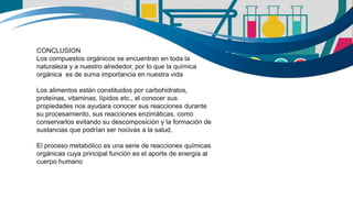 CONCLUSION
Los compuestos orgánicos se encuentran en toda la
naturaleza y a nuestro alrededor, por lo que la química
orgánica es de suma importancia en nuestra vida
Los alimentos están constituidos por carbohidratos,
proteínas, vitaminas, lípidos etc., el conocer sus
propiedades nos ayudara conocer sus reacciones durante
su procesamiento, sus reacciones enzimáticas, como
conservarlos evitando su descomposición y la formación de
sustancias que podrían ser nocivas a la salud,
El proceso metabólico es una serie de reacciones químicas
orgánicas cuya principal función es el aporte de energía al
cuerpo humano
 