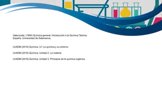 Valenzuela. (1994) Química general. Introducción a la Química Teórica.
España. Universidad de Salamanca.
UnADM (2016) Química. U1 La química y su entorno
UnADM (2016) Química. Unidad 2. La materia.
UnADM (2016) Química. Unidad 3. Principios de la química orgánica.
 