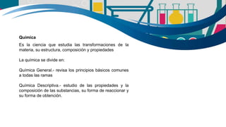 Química
Es la ciencia que estudia las transformaciones de la
materia, su estructura, composición y propiedades
La química se divide en:
Química General.- revisa los principios básicos comunes
a todas las ramas
Química Descriptiva.- estudio de las propiedades y la
composición de las substancias, su forma de reaccionar y
su forma de obtención.
 