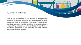 Todo lo que conocemos es una mezcla de componentes
químicos, los átomos, así como las combinaciones de estos
constituyen toda la sustancias incluidas en los alimentos,
cuando preparamos nuestra comida, o la congelamos para
conservarla y almacenarla estamos haciendo cambios en
los átomos presentes en los alimentos es decir estamos
realizando procesos químico
Importancia de la Química
 