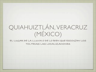 QUIAHUIZTLÁN, VERACRUZ
       (MÉXICO)
EL LUGAR DE LA LLUVIA O DE LO BIEN QUE ESCOGÍAN LOS
          TOLTECAS LAS LOCALIZACIONES
 