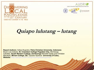 Quiapo lulutang – lutang   Report Authors:  Aditya Nugraha,  Petra Christian University, Indonesia  Bryan Lee Celeste,  St. Columban College Pagadian City,  Demberge Caballes,  South Western College, Zamboanga  Michelle Gadja and Christian Manaloto,  Miriam College, QC.  Ulysses Aparece   University of Cebu,  Website:  http://people.audrn.net/group/mgabatangquiapo 