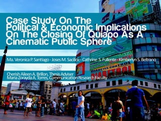 CASE STUDY ON THE POLITICAL AND ECONOMIC IMPLICATIONS ON
THE CLOSING OF QUIAPO AS A CINEMATIC PUBLIC SPHERE
JOSES SACILIOC, MA. VERONICA SANTIAGO, CATHRINE FULLENTE, KIM BELTRANO
Far Eastern University, Department of Communication, S.Y. 2011-2012
Cherish Aileen A. Brillon, Thesis Adviser
Maria Zorayda A. Torres, Communication Research Faculty
 