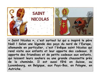 « Saint Nicolas », c'est surtout lui qui a inspiré le père
Noël ! Selon une légende des pays du nord de l'Europe,
allemande en particulier, c'est l'évêque saint Nicolas qui
rend visite aux enfants et leur apporte des cadeaux. Il
apporte des friandises et de petits cadeaux aux enfants,
qui laissent leurs souliers ou une grande chaussette près
de la cheminée. Il est aussi fêté en Suisse, au
Luxembourg, en Belgique, aux Pays-Bas, en Pologne, en
Autriche.
 