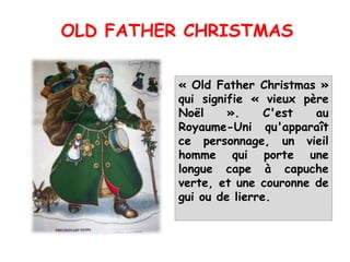 « Old Father Christmas »
qui signifie « vieux père
Noël ». C'est au
Royaume-Uni qu'apparaît
ce personnage, un vieil
homme qui porte une
longue cape à capuche
verte, et une couronne de
gui ou de lierre.
OLD FATHER CHRISTMAS
 
