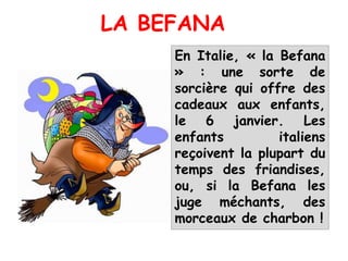 En Italie, « la Befana
» : une sorte de
sorcière qui offre des
cadeaux aux enfants,
le 6 janvier. Les
enfants italiens
reçoivent la plupart du
temps des friandises,
ou, si la Befana les
juge méchants, des
morceaux de charbon !
LA BEFANA
 