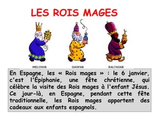 En Espagne, les « Rois mages » : le 6 janvier,
c'est l'Épiphanie, une fête chrétienne, qui
célèbre la visite des Rois mages à l'enfant Jésus.
Ce jour-là, en Espagne, pendant cette fête
traditionnelle, les Rois mages apportent des
cadeaux aux enfants espagnols.
LES ROIS MAGES
 
