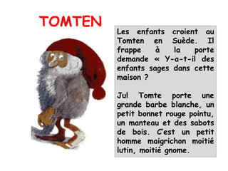 Les enfants croient au
Tomten en Suède. Il
frappe à la porte
demande « Y-a-t-il des
enfants sages dans cette
maison ?
Jul Tomte porte une
grande barbe blanche, un
petit bonnet rouge pointu,
un manteau et des sabots
de bois. C‘est un petit
homme maigrichon moitié
lutin, moitié gnome.
TOMTEN
 
