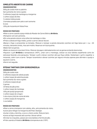 OMELETE ABERTO DE CARNE
INGREDIENTES
500 g de coxão mole ou patinho
Sal e pimenta-do-reino a gosto
3 colheres (sopa) de manteiga ou margarina
1 colher (sopa) de óleo
½ cebola média picada
3 tomates picados sem pele e sem semente
6 ovos
100 g de mozarela em fatias finas


MODO DE PREPARO
•Moer a carne usando a peça média do Moedor de Carne Elétrico Britânia.
•Temperar com sal e pimenta.
•Em uma panela colocar uma colher de manteiga e o óleo.
•Fritar a cebola em fogo médio, juntar a carne e deixar dourar.
•Baixar o fogo e acrescentar os tomates. Misturar e tampar a panela deixando cozinhar em fogo baixo por + ou - 20
minutos, deixando úmido, mas sem molho. Reservar em local quente.
•Bater bem as gemas.
•Bater as claras em neve bem firme. Misturar devagar e delicadamente com as gemas evitando desmontar.
•Aquecer o grill Britânia a temperatura 140°C, untar com a manteiga, colocar os ovos batidos espalhando como de
estivesse fazendo uma panqueca. Tampar o grill e deixar cozinhar até que fique sólida. Destampar o grill e espalhar a
mozarela, cobrir com a carne. Tampar novamente e deixar cozinhar por alguns minutos apenas para derreter o queijo e
aquecer a carne.
•Servir em seguida.


STEAK TARTAR COM GORGONZOLA
INGREDIENTES
500 g de coxão mole
2 colheres (sopa) de cebola picada
1 colher (sopa) de salsinha picada
Sal e pimenta-do-reino a gosto
2 colheres (sopa) de gin
2 gemas
16 fatias de pão preto
1 colher (sopa) de manteiga
100 g de queijo gorgonzola
1 colher (sopa) de vinagre
½ de xícara (chá) de creme de leite
1 colher (sopa) de margarina
1 ovo batido


MODO DE PREPARO
•Moer a carne e temperar com cebola, alho, sal e pimenta-do-reino.
•Levar para refogar na margarina até fritar. Desligar.
•Juntar o leite, a farinha, o ovo e o cheiro verde. Misturar bem.
•Levar ao fogo mexendo até cozinhar. Deixar esfriar.
•Enrolar os croquetes, passar por ovos batidos e farinha de pão.
•Fritar usando a fritadeira Britânia a temperatura de 170ºC.
 