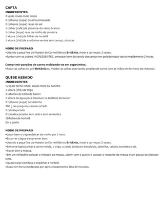 CAFTA
INGREDIENTES
2 kg de coxão mole limpo
2 colheres (sopa) de alho amassado
2 colheres (sopa) rasas de sal
1 colher (café) de pimenta-do-reino branca
1 colher (sopa) rasa de molho de pimenta
1 xícara (chá) de folhas de hortelã
1 xícara (chá) de azeitonas verdes sem caroço, picadas


MODO DE PREPARO
•Usando a peça fina do Moedor de Carne Elétrico Britânia, moer a carne por 2 vezes.
•Juntar com os outros INGREDIENTES, amassar bem deixando descansar em geladeira por aproximadamente 2 horas.


Comprimir porções de carne moldando-os em espetinhos.
•Assar as caftas no grill Britânia ou moldar as caftas apertando porções de carne com as mãos em formato de charutos.


QUIBE ASSADO
INGREDIENTES
½ kg de carne limpa, coxão mole ou patinho
1 xícara (chá) de trigo
2 tabletes de caldo de bacon
1 xícara de água para dissolver os tabletes de bacon
2 colheres (sopa) de salsinha
200 g de queijo muzarela cortado
1 cebola picada
2 tomates picados sem pele e sem sementes
10 folhas de hortelã
Sal a gosto


MODO DE PREPARO
•Lavar bem o trigo e deixar de molho por 1 hora.
•Escorrer a água e espremer bem.
•Usando a peça fina do Moedor de Carne Elétrico Britânia, moer a carne por 2 vezes.
•Em uma tigela juntar a carne moída, o trigo, o caldo de bacon dissolvido, salsinha, cebola, tomates e sal.
•Sovar bem a massa.
•Em um refratário colocar a metade da massa, cobrir com o queijo e colocar o restante da massa e um pouco de óleo por
cima.
•Quadricular com faca e espalhar a hortelã.
•Assar em forno moderado por aproximadamente 30 a 40 minutos.
 