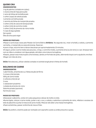 QUIBE CRU
INGREDIENTES
1 kg de patinho (cortado em cubos)
1 xícara (chá) de trigo para quibe
1 ramo de folhas de hortelã picado
1 colher (sopa) de cebola picada
1 pimenta vermelha picada
1 raminho de folhas de manjericão picados
1 colher (chá) de casca de laranja picada
1 colher (chá) de cominho moído
1 colher (chá) de pimenta-do-reino moída
½ copo de água gelada
Sal a gosto
Óleo de oliva para regar


MODO DE PREPARO
•Passar a carne duas vezes pelo Moedor de Carne Elétrico Britânia. Na segunda vez, moer a hortelã, a cebola, a pimenta
vermelha, o manjericão e a casca de laranja. Reservar.
•Lavar o trigo, escorrer bem e deixar descansar por aproximadamente 15 minutos.
•A seguir, juntar a carne moída (aos poucos), o trigo, o cominho moído, a pimenta síria (ou do reino) e o sal. Amassar bem
com as mãos e umedecer com água gelada, até obter uma mistura homogênea.
•Depois, passar essa mistura para uma travessa, dando um formato de quibe, alternando traços com a ajuda de uma faca
•Regar com óleo de oliva


DICA: Para decorar, utilizar cebolas cortadas no sentido longitudinal e folhas de hortelã.


BOLINHO DE CARNE
INGREDIENTES
1 pão francês, amanhecido ou 2 fatias de pão de fôrma
½ xícara (chá) de leite
500 g de carne moída
2 colheres (chá) de sal
2 ovos
1 cebola bem picadinha
1 pitada de pimenta-do-reino
Salsinha picada (opcional)
Farinha de rosca


MODO DE PREPARO
•Descascar o pãozinho, cortar em cubos pequenos e deixar de molho no leite.
•Numa tigela, colocar a carne moída, juntar o sal, o ovo, a cebola, a salsinha e a pimenta-do-reino. •Retirar o excesso de
leite do pãozinho e juntar à mistura de carne moída. Misturar até obter uma massa homogênea.
•Fazer as bolinhas, passar na farinha de rosca e fritar.


DICA: Se preferir, o bolinho pode ser recheado com espinafre cozido ou então presunto e queijo.
 