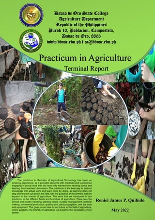 I
Davao de Oro State College
Agriculture Department
Republic of the Philippines
Purok 10, Poblacion, Compostela,
Davao de Oro, 8803
www.ddosc.edu.ph I ca@ddosc.edu.ph
Reniel James P. Quibido
May 2022
The practicum in Bachelor of Agricultural Technology has been an
amazing experience, as it provides students with practical work experience
engaging in actual work that we have only learned from reading books and
learning from teachers' discussion. The practicum is the best way to test our
knowledge into actual work and learn more by doing, as learning does not
stop after school but also in the field, with the guidance of the farmers that are
experts in this branch of agriculture. The work that we introduced in our
practicum is the different fields and branches of agriculture. There was the
animal and poultry handling, planting crops, nursery management, fertilizer
making, ornamental production, grafting and plant propagation, and the tools
and equipment. This gives us an idea for our future in the field of agriculture,
where possibly one branch of agriculture will become the foundation of our
career.
 