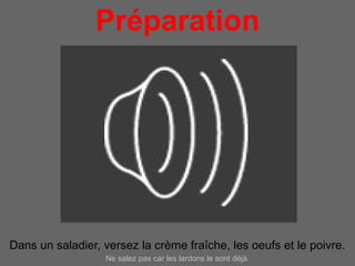 Préparation
                      pour 4 personnes




Dans un saladier, versez la crème fraîche, les oeufs et le poivre.
                  Ne salez pas car les lardons le sont déjà.
 