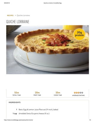 8/20/2018 Quiche Lorraine | Incredible Egg
https://www.incredibleegg.org/recipe/quiche-lorraine/ 1/4
1 Basic Egg & Lemon Juice Piecrust (9-inch), baked
1 cup shredded Swiss Gruyere cheese (4 oz.)
RECIPES ▸ Quiche Lorraine
QUICHE LORRAINE
55m
TOTAL TIME
20m
PREP TIME
35m
COOK TIME AVERAGE RATING
INGREDIENTS
 