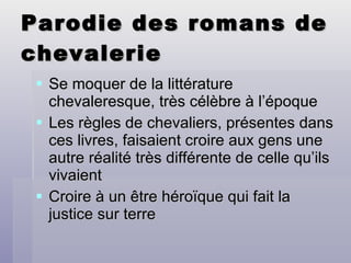 Parodie des romans de chevalerie Se moquer de la littérature chevaleresque, très célèbre à l’époque Les règles de chevaliers, présentes dans ces livres, faisaient croire aux gens une autre réalité très différente de celle qu’ils vivaient Croire à un être héroïque qui fait la justice sur terre 