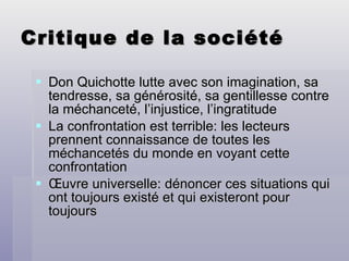 Critique de la société Don Quichotte lutte avec son imagination, sa tendresse, sa générosité, sa gentillesse contre la méchanceté, l’injustice, l’ingratitude La confrontation est terrible: les lecteurs prennent connaissance de toutes les méchancetés du monde en voyant cette confrontation Œuvre universelle: dénoncer ces situations qui ont toujours existé et qui existeront pour toujours 