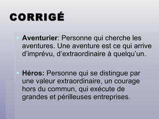 CORRIGÉ Aventurier : Personne qui cherche les aventures. Une aventure est ce qui arrive d’imprévu, d’extraordinaire à quelqu’un. Héros:  Personne qui se distingue par une valeur extraordinaire, un courage hors du commun, qui exécute de grandes et périlleuses entreprises. 