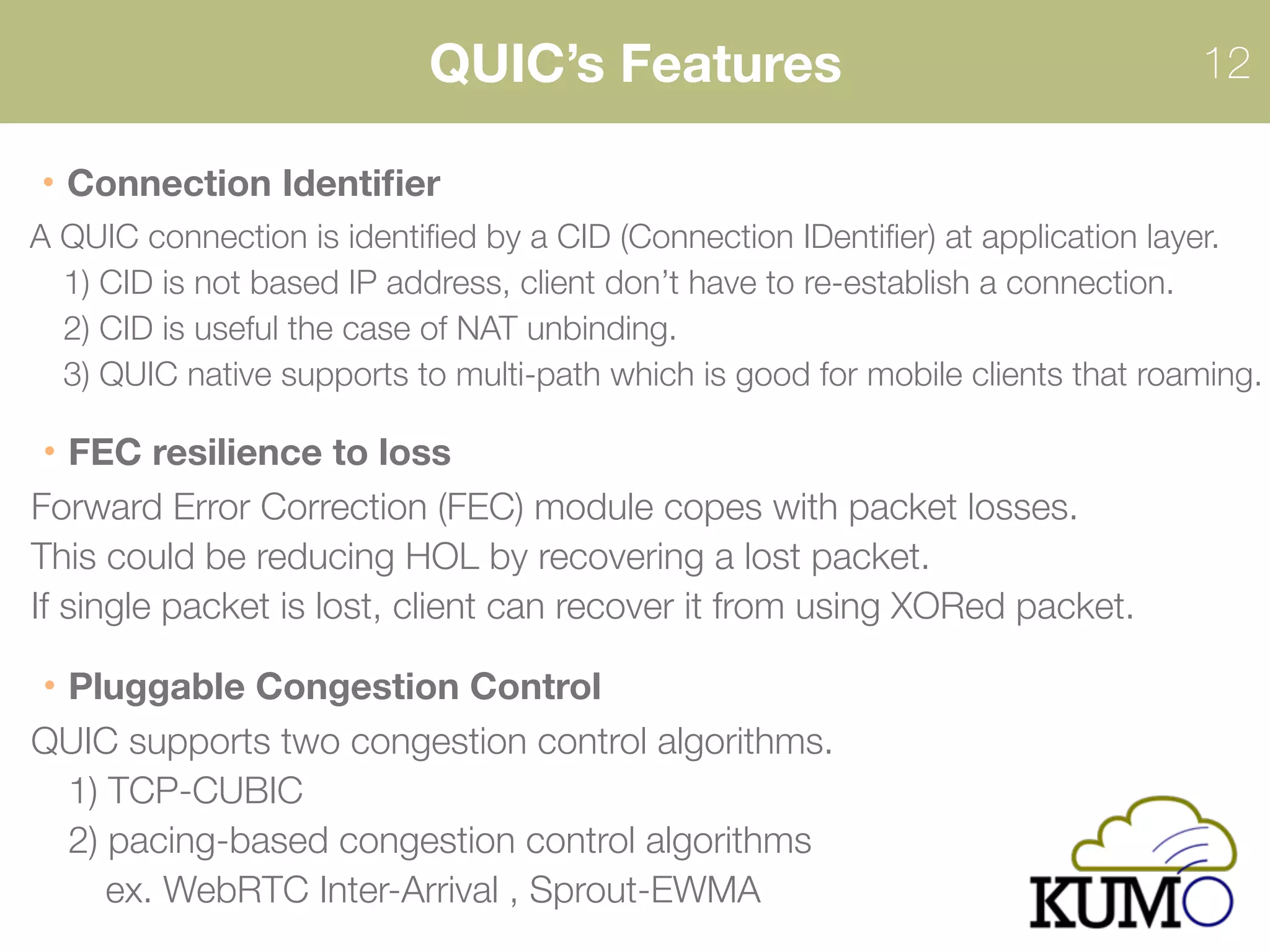 QUIC’s Features 12
Connection Identiﬁer
A QUIC connection is identiﬁed by a CID (Connection IDentiﬁer) at application layer. 
1) CID is not based IP address, client don’t have to re-establish a connection. 
2) CID is useful the case of NAT unbinding.
3) QUIC native supports to multi-path which is good for mobile clients that roaming.
FEC resilience to loss
Forward Error Correction (FEC) module copes with packet losses. 
This could be reducing HOL by recovering a lost packet.
If single packet is lost, client can recover it from using XORed packet.
Pluggable Congestion Control
QUIC supports two congestion control algorithms.
1) TCP-CUBIC
2) pacing-based congestion control algorithms
ex. WebRTC Inter-Arrival , Sprout-EWMA
QUIC is canceled the adoption of XOR.
 