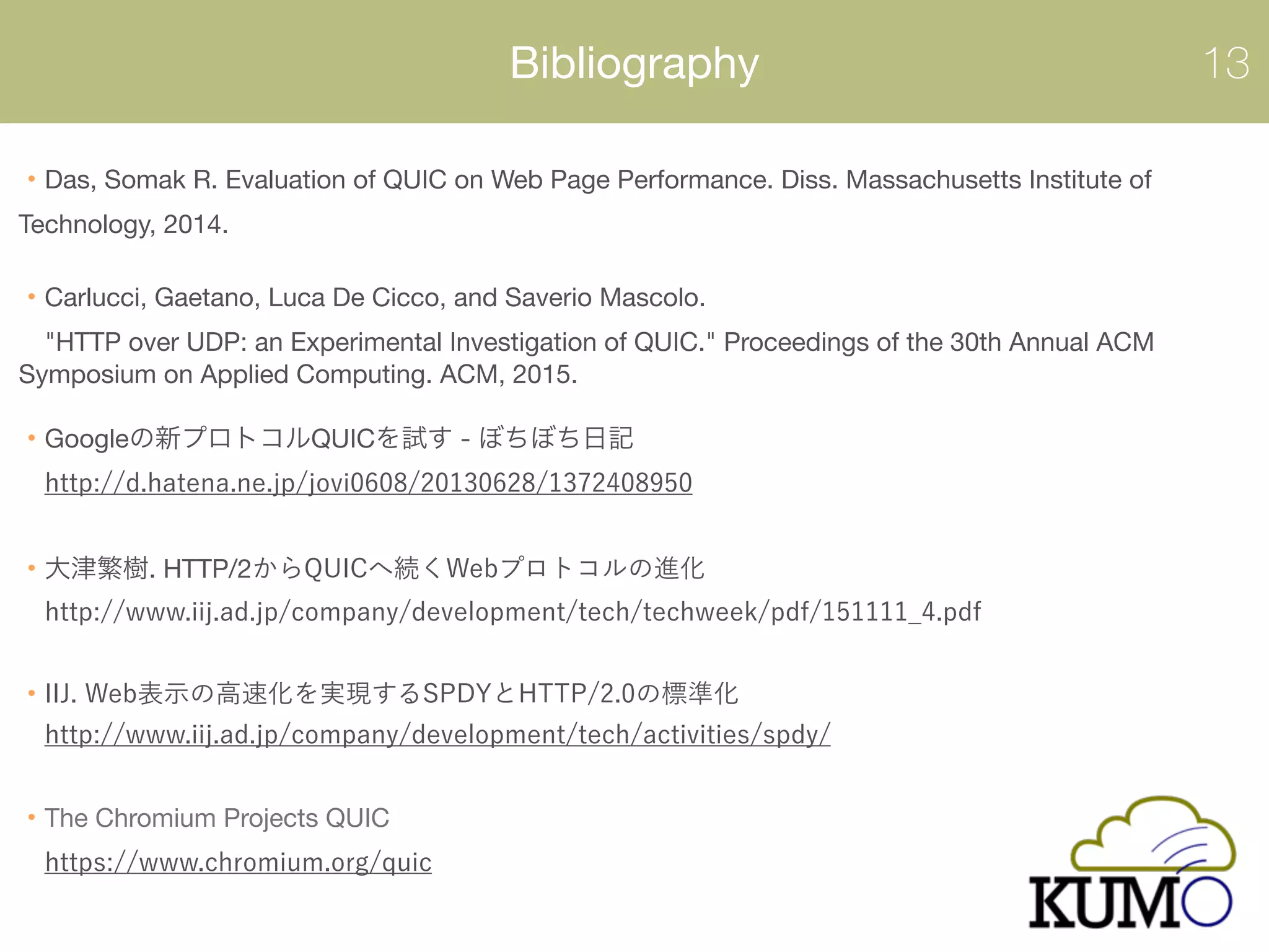 Bibliography 13
Das, Somak R. Evaluation of QUIC on Web Page Performance. Diss. Massachusetts Institute of
Technology, 2014. 
Carlucci, Gaetano, Luca De Cicco, and Saverio Mascolo.  
"HTTP over UDP: an Experimental Investigation of QUIC." Proceedings of the 30th Annual ACM
Symposium on Applied Computing. ACM, 2015. 
 
Google QUIC -  
 
. HTTP/2  
 
 
 
 
 
The Chromium Projects QUIC 
 