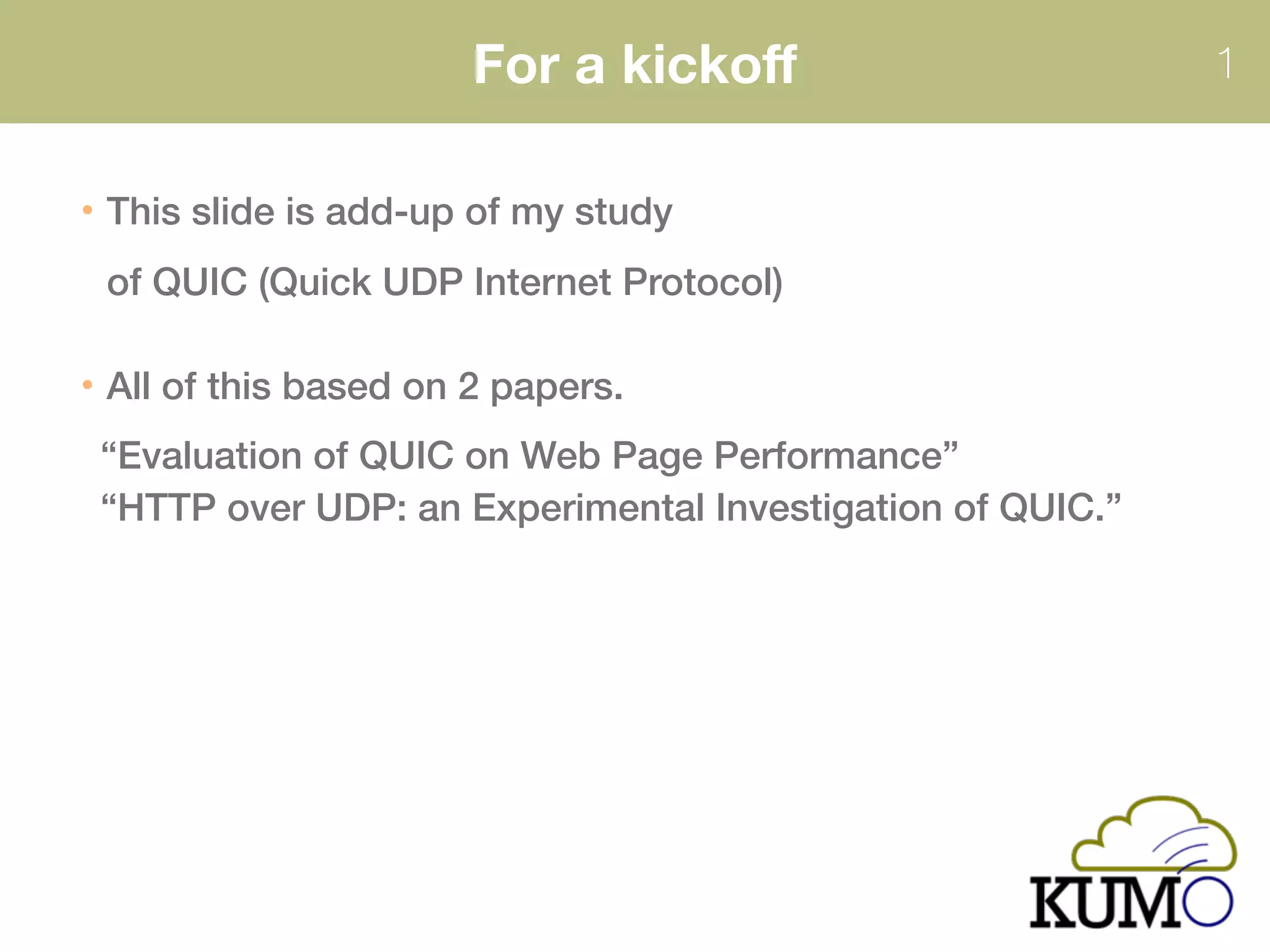 For a kickoﬀ 1
This slide is add-up of my study
of QUIC (Quick UDP Internet Protocol)
All of this based on 2 papers. 
“Evaluation of QUIC on Web Page Performance” 
“HTTP over UDP: an Experimental Investigation of QUIC.”
 
