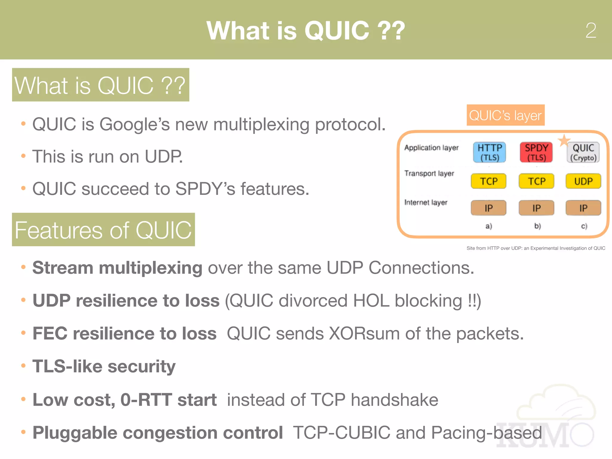 What is QUIC ?? 2
What is QUIC ??
QUIC is Google’s new multiplexing protocol. 
This is run on UDP.
QUIC succeed to SPDY’s features.
Site from HTTP over UDP: an Experimental Investigation of QUIC
QUIC’s layer
Features of QUIC
Stream multiplexing over the same UDP Connections. 
UDP resilience to loss (QUIC divorced HOL blocking !!)
FEC resilience to loss QUIC sends XORsum of the packets.

TLS-like security
Low cost, 0-RTT start instead of TCP handshake

Pluggable congestion control TCP-CUBIC and Pacing-based
 