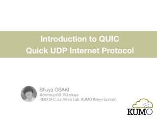 Introduction to QUIC  
Quick UDP Internet Protocol
Shuya OSAKI 
@otimsuya69 RG:shuya 
KEIO SFC Jun Murai Lab. KUMO Kenkyu Gundan
 