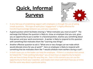 Quick, Informal
Surveys
• A very fast way of establishing rapport with employees is through the use of asking
simple questions. This type of work place ‘engagement’ is highly effective for
transferring knowledge between you and your coworkers.
• A good question which facilitates sharing is “What motivates you most at work?” The
exchange that follows the question is likely to: show an employee that you care, gives
you an opportunity to put a worker in a favored position, teaches you something about
that person and your work environment. A worker is likely to respond to this question
with something that motivates them like “Learning new things”.
• Another effective question to ask is “What one or two changes can we make which
would alleviate stress for you at work?” Here an employee is likely to respond with
something that de-motivates them like “I would schedule more workers during a rush”.
• In both cases you as the leader can help the employee. If there is a situation that cannot
be helped like “I hate working Saturdays” you at least have an opportunity to explain
why we have to keep things the way they are. Even in this scenario you can use the
opportunity to thank your coworker, and maybe even share with them how you at times
feel the same way about a particular policy.
 