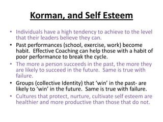 Korman, and Self Esteem
• Individuals have a high tendency to achieve to the level
that their leaders believe they can.
• Past performances (school, exercise, work) become
habit. Effective Coaching can help those with a habit of
poor performance to break the cycle.
• The more a person succeeds in the past, the more they
are likely to succeed in the future. Same is true with
failure.
• Groups (collective Identity) that ‘win’ in the past- are
likely to ‘win’ in the future. Same is true with failure.
• Cultures that protect, nurture, cultivate self esteem are
healthier and more productive than those that do not.
 