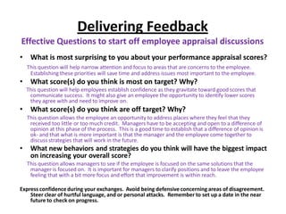 Delivering Feedback
Effective Questions to start off employee appraisal discussions
• What is most surprising to you about your performance appraisal scores?
This question will help narrow attention and focus to areas that are concerns to the employee.
Establishing these priorities will save time and address issues most important to the employee.
• What score(s) do you think is most on target? Why?
This question will help employees establish confidence as they gravitate toward good scores that
communicate success. It might also give an employee the opportunity to identify lower scores
they agree with and need to improve on.
• What score(s) do you think are off target? Why?
This question allows the employee an opportunity to address places where they feel that they
received too little or too much credit. Managers have to be accepting and open to a difference of
opinion at this phase of the process. This is a good time to establish that a difference of opinion is
ok- and that what is more important is that the manager and the employee come together to
discuss strategies that will work in the future.
• What new behaviors and strategies do you think will have the biggest impact
on increasing your overall score?
This question allows managers to see if the employee is focused on the same solutions that the
manager is focused on. It is important for managers to clarify positions and to leave the employee
feeling that with a bit more focus and effort that improvement is within reach.
Express confidenceduring your exchanges. Avoid being defensive concerning areas of disagreement.
Steer clear of hurtful language, and or personal attacks. Remember to set up a date in the near
future to check on progress.
 