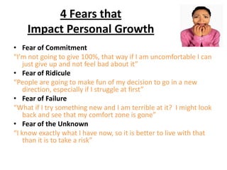 4 Fears that
Impact Personal Growth
• Fear of Commitment
“I’m not going to give 100%, that way if I am uncomfortable I can
just give up and not feel bad about it”
• Fear of Ridicule
“People are going to make fun of my decision to go in a new
direction, especially if I struggle at first”
• Fear of Failure
“What if I try something new and I am terrible at it? I might look
back and see that my comfort zone is gone”
• Fear of the Unknown
“I know exactly what I have now, so it is better to live with that
than it is to take a risk”
 