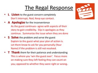 The Regal Response
• L Listen to the guest concern completely
Don’t interrupt, Nod, Keep eye contact.
• A Apologize for the inconvenience
As the guest continues- agree with aspects of their
story to gain credibility. Slip in apologies as they
continue. Summarize the issue when they are done
• S Solve the problem and serve the guest
Explain to the guest what your plan of action is.
Let them know to ask for you personally (Your
Name) if the problem is still not resolved.
• T Thank them for their patience and understanding
This is where you ‘win the guest over’. Focus more
on making sure they left feeling they can count on
you; opposed to whether they were right or wrong.
 