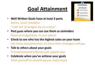 Goal Attainment
• Well Written Goals have at least 3 parts
Action, Level, Deadline
“I will sell 10 widgets by six o’clock”
• Post goals where you can see them as reminders
Place on fridge/desk, in your phone
• Check to see who has the highest sales on your team
Ask those top performers to share their strategies will you
• Talk to others about your goals
Friends/coworkers/family will support you
• Celebrate when you’ve achieve your goals
Treat yourself to something you really enjoy
 