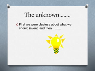 The unknown……..
O First we were clueless about what we
should invent and then ……..