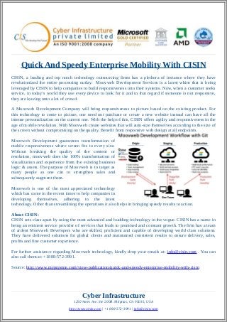 Quick And Speedy Enterprise Mobility With CISIN
CISIN, a leading and top notch technology outsourcing firms has a plethora of instance where they have
revolutionized the entire processing outlay. Moovweb Development Services is a latest whim that is being
leveraged by CISIN to help companies to build responsiveness into their systems. Now, when a customer seeks
service, in today’s world they use every device to look for it and in that regard if someone is not responsive,
they are leaving onto a lot of crowd.
A Moovweb Development Company will bring responsiveness to picture based on the existing product. For
this technology to come to picture, one need not purchase or create a new website instead can have all the
intense personalization on the current one. With the help of this, CISIN offers agility and responsiveness in the
age of mobile revolution. With Moovweb create websites that will auto-size themselves according to the size of
the screen without compromising on the quality. Benefit from responsive web design at all endpoints.
Moovweb Development guarantees transformation of
mobile responsiveness where screen fits to every size.
Without breaking the quality of the content or
resolution, moovweb does the 100% transformation of
visualization and experience from the existing business
logic & assets. The purpose of Moovweb is to target as
many people as one can to strengthen sales and
subsequently augment them.
Moovweb is one of the most appreciated technology
which has come in the recent times to help companies in
developing themselves, adhering to the latest
technology. Other than streamlining the operations it also helps in bringing speedy results to action.
About CISIN:
CISIN sets class apart by using the most advanced and budding technology in the vogue. CISIN has a name in
being an eminent service provider of services that leads to promised and constant growth. The firm has a team
of ardent Moovweb Developers who are skilled, proficient and capable of developing world class solutions.
They have delivered solutions for global clients and maintained consistent results to ensure delivery, sales,
profits and fine customer experience.
For further assistance regarding Moovweb technology, kindly drop your emails at: info@cisin.com . You can
also call them at: +1888-572-3991.
Source: http://www.myprgenie.com/view-publication/quick-and-speedy-enterprise-mobility-with-cisin
Cyber Infrastructure
1250 Ames Ave. Ste 200B. Milpitas, CA 95035, USA
http://www.cisin.com | +1 888-572-3991 | info@cisin.com
 