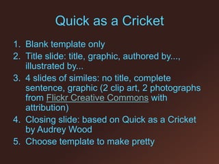 Quick as a Cricket Blank template only Title slide: title, graphic, authored by..., illustrated by... 4 slides of similes: no title, complete sentence, graphic (2 clip art, 2 photographs from Flickr Creative Commons with attribution) Closing slide: based on Quick as a Cricket by Audrey Wood Choose template to make pretty 