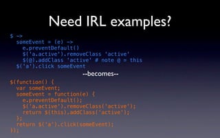 Need IRL examples?
$ ->
  someEvent = (e) ->
     e.preventDefault()
     $('a.active').removeClass 'active'
     $(@).addClass 'active' # note @ = this
  $('a').click someEvent
                       --becomes--
$(function() {
  var someEvent;
  someEvent = function(e) {
     e.preventDefault();
     $('a.active').removeClass('active');
     return $(this).addClass('active');
  };
  return $('a').click(someEvent);
});
 