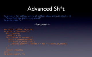 Advanced Sh*t
to_print = for coffee, attrs of coffees when attrs.in_stock > 0
  "#{coffee} has #{attrs.in_stock}"
to_print.join ", "

                            --becomes--
var attrs, coffee, to_print;
to_print = (function() {
  var _results;
  _results = [];
  for (coffee in coffees) {
    attrs = coffees[coffee];
    if (attrs.in_stock > 0) {
      _results.push("" + coffee + " has " + attrs.in_stock);
    }
  }
  return _results;
})();
to_print.join(", ");
 