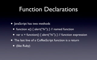 Function Declarations

•    JavaScript has two methods
    • function x() { alert(“hi”); } // named function
    • var x = function() { alert(“hi”); } // function expression
• The last line of a CoffeeScript function is a return
 • (like Ruby)
 