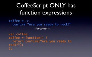 CoffeeScript ONLY has
     function expressions
coffee = ->
  confirm "Are you ready to rock?"
              --becomes--
var coffee;
coffee = function() {
   return confirm("Are you ready to
rock?");
};
 