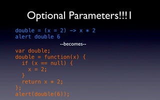 Optional Parameters!!!1
double = (x = 2) -> x * 2
alert double 6
               --becomes--
var double;
double = function(x) {
   if (x == null) {
     x = 2;
   }
   return x * 2;
};
alert(double(6));
 
