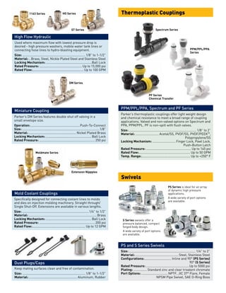 Parker’s thermoplastic couplings offer light weight design
and chemical resistance to meet a broad range of coupling
applications. Valved and non-valved options on Spectrum and
PPA, PPM/PPL. PF is non-spill with flush valves.
Size:............................................................................ 1/8” to 2”
Material:........................... Acetal/SS, PVDF/SS, PVDF/PEEK™,
	 Polypropylene/SS
Locking Mechanism:........................... Finger Lock, Pawl Lock,
	 Push-Button Latch
Rated Pressure:................................................... Up to 145 psi
Rated Flow:.......................................................... Up to 50 GPM
Temp. Range:....................................................... Up to +250° F
PPM/PPL/PPA, Spectrum and PF Series
Thermoplastic Couplings
PF Series
Chemical Transfer
Spectrum Series
PPM/PPL/PPA
Series
Size:........................................................................... 1/4” to 2”
Material:................................................. Steel, Stainless Steel
Configurations:............................... Inline and 90° (PS Series)
	90° (S Series)
Rated Pressure:.................................................Up to 5000 psi
Plating:................ Standard zinc and clear trivalent chromate
Port Options:.............................. NPTF, JIC 37° Flare, Female
	 NPSM Pipe Swivel, SAE O-Ring Boss
PS and S Series Swivels
Swivels
PS Series is ideal for an array
of dynamic high pressure
applications.
A wide variety of port options
are available.
S Series swivels offer a
pressure balanced, compact
forged body design.
A wide variety of port options
are available.
Used where maximum flow with lowest pressure drop is
desired - high pressure washers, mobile water tank lines or
connecting hose lines to hydro-blasting equipment.
Size:.......................................................................1/8” to 1-1/2”
Material:...Brass, Steel, Nickle Plated Steel and Stainless Steel
Locking Mechanism:....................................................Ball Lock
Rated Pressure:................................................ Up to 15,000 psi
Rated Flow:.......................................................... Up to 100 GPM
High Flow Hydraulic
1163 Series HO Series
ST Series
Specifically designed for connecting coolant lines to molds
and dies on injection molding machinery. Straight through/
Single Shut-Off. Extensions are available in various lengths.
Size:...........................................................................1/4” to 1/2”
Material:.............................................................................Brass
Locking Mechanism:.................................................... Ball Lock
Rated Pressure:...............................................................200 psi
Rated Flow:............................................................ Up to 12 GPM
Mold Coolant Couplings
Moldmate Series
Extension Nippples
Parker’s DM Series features double shut off valving in a
small envelope size.
Operation:........................................................Push-To-Connect
Size:.......................................................................................1/8”
Material:...................................................... Nickel Plated Brass
Locking Mechanism:.................................................... Ball Lock
Rated Pressure:...............................................................250 psi
Miniature Coupling
DM Series
Dust Plugs/Caps
Keep mating surfaces clean and free of contamination.
Size:.......................................................................1/8” to 1-1/2”
Material:....................................................... Aluminum, Rubber
 