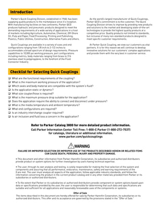 q	 What are the functional requirements of the coupling?
q	 What is the maximum working pressure of the application?
q	 Which seals and body material are compatible with the system’s fluid?
q	 Is the application static or dynamic?
q	 What size coupler/hose is required?
q	 What is the maximum pressure drop suitable for the application?
q	 Does the application require the ability to connect and disconnect under pressure?
q	 What is the media temperature and ambient temperature?
q	 What end configurations are required?
q	 Is an industry interchange coupler required?
q	 Is air inclusion and fluid loss a concern in the application?
FAILURE OR IMPROPER SELECTION OR IMPROPER USE OF THE PRODUCTS DESCRIBED HEREIN OR RELATED ITEMS
CAN CAUSE DEATH, PERSONAL INJURY AND PROPERTY DAMAGE.
• This document and other information from Parker-Hannifin Corporation, its subsidiaries and authorized distributors
provide product or system options for further investigation by users having technical expertise.
• The user, through its own analysis and testing, is solely responsible for making the final selection of the system and
components and assuring that all performance, endurance, maintenance, safety and warning requirements of the
0 are met. The user must analyze all aspects of the application, follow applicable industry standards, and follow the
information concerning the product in the current product catalog and in any other materials provided from Parker or its
subsidiaries or authorized distributors.
• To the extent that Parker or its subsidiaries or authorized distributors provide component or system options based upon
data or specifications provided by the user, the user is responsible for determining that such data and specifications are
suitable and sufficient for all applications and reasonably foreseeable uses of the components or systems.
Offer of Sale
The items described in this document are hereby offered for sale by Parker Hannifin Corporation, its subsidiaries or its
authorized distributors. This offer and its acceptance are governed by the provisions stated in the “Offer of Sale.”
	 Parker’s Quick Coupling Division, established in 1968, has been
supplying quality products to the marketplace since it’s inception.
With manufacturing facilities on two continents, Parker QCD
produces hydraulic and pneumatic products designed to meet the
demanding requirements of a wide variety of applications in a host
of markets including Agriculture, Automotive, Chemical, Off-Shore
Oil, Pulp and Paper, Food Processing, Printing and Publishing,
Plastics, Public Utilities, Construction, Alternative Fuels and others.
	 Quick Couplings are available in a variety of sizes and end
configurations ranging from 1/8 inch to 2-1/2 inches to
accommodate a broad spectrum of design requirements. Pressure
capabilities to 10,000 psi working pressure, port configurations
including metrics, body materials ranging from brass to 316
stainless steel to polypropylene, to the forefront of the Fluid
Connector Industry.
	 As the world’s largest manufacturer of Quick Couplings,
Parker QCD’s commitment is to the customer. The Quick
Coupling Division strives to improve by providing new products
and solutions to the market and developing state-of-the-art
technologies to provide the highest quality products at a
competitive price. Quality products not limited to standards,
but inclusive of many non-standard products designed to
meet specific customer requirements.
	 At Parker Quick Coupling, we view our customers as vital
partners. It is for this reason we will continue to develop
innovative solutions for our customers’ complex applications
and provide them with the very best in customer service.
Introduction
Checklist for Selecting Quick Couplings
Refer to Parker Catalog 3800 for more detailed product information.
Call Parker Information Center Toll Free: 1-800-C Parker (1-800-272-7537)
for catalogs, literature or additional information.
www.parker.com/quickcouplings
 