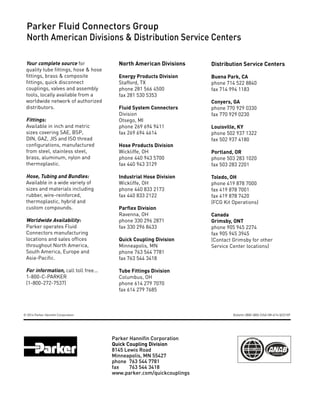 Parker Hannifin Corporation
Quick Coupling Division
8145 Lewis Road
Minneapolis, MN 55427
phone 	763 544 7781
fax 	763 544 3418
www.parker.com/quickcouplings
Parker Fluid Connectors Group
North American Divisions & Distribution Service Centers
North American Divisions
Energy Products Division
Stafford, TX
phone 281 566 4500
fax 281 530 5353
Fluid System Connectors
Division
Otsego, MI
phone 269 694 9411
fax 269 694 4614
Hose Products Division
Wickliffe, OH
phone 440 943 5700
fax 440 943 3129
Industrial Hose Division
Wickliffe, OH
phone 440 833 2173
fax 440 833 2122
Parflex Division
Ravenna, OH
phone 330 296 2871
fax 330 296 8433
Quick Coupling Division
Minneapolis, MN
phone 763 544 7781
fax 763 544 3418
Tube Fittings Division
Columbus, OH
phone 614 279 7070
fax 614 279 7685
Distribution Service Centers
Buena Park, CA
phone 714 522 8840
fax 714 994 1183
Conyers, GA
phone 770 929 0330
fax 770 929 0230
Louisville, KY
phone 502 937 1322
fax 502 937 4180
Portland, OR
phone 503 283 1020
fax 503 283 2201
Toledo, OH
phone 419 878 7000
fax 419 878 7001
fax 419 878 7420
(FCG Kit Operations)
Canada
Grimsby, ONT
phone 905 945 2274
fax 905 945 3945
(Contact Grimsby for other
Service Center locations)
Your complete source for
quality tube fittings, hose & hose
fittings, brass & composite
fittings, quick disconnect
couplings, valves and assembly
tools, locally available from a
worldwide network of authorized
distributors.
Fittings:
Available in inch and metric
sizes covering SAE, BSP,
DIN, GAZ, JIS and ISO thread
configurations, manufactured
from steel, stainless steel,
brass, aluminum, nylon and
thermoplastic.
Hose, Tubing and Bundles:
Available in a wide variety of
sizes and materials including
rubber, wire-reinforced,
thermoplastic, hybrid and
custom compounds.
Worldwide Availability:
Parker operates Fluid
Connectors manufacturing
locations and sales offices
throughout North America,
South America, Europe and
Asia-Pacific.
For information, call toll free...
1-800-C-PARKER
(1-800-272-7537)
© 2014 Parker Hannifin Corporation Bulletin 3800-QRG /USA 5M 4/14 QCD KP
 