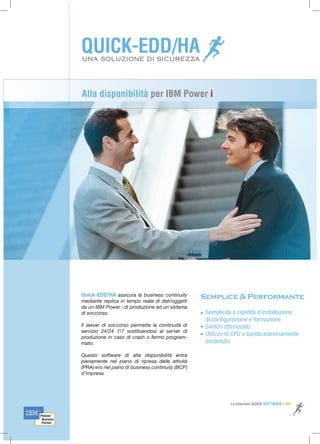 Alta disponibilità per IBM Power i
Quick-EDD/HA assicura la business continuity
mediante replica in tempo reale di dati/oggetti
da un IBM Power i di produzione ad un sistema
di soccorso.
Il server di soccorso permette la continuità di
servizio 24/24 7/7 sostituendosi al server di
produzione in caso di crash o fermo program-
mato.
Questo software di alta disponibilità entra
pienamente nel piano di ripresa delle attività
(PRA) e/o nel piano di business continuity (BCP)
d’impresa.
Semplicità e rapidità d’installazione,
di configurazione e formazione
Switch ottimizzato
Utilizzo di CPU e banda estremamente
contenuto
Semplice & Performante
UNA SOLUZIONE DI SICUREZZA
Le soluzioni QUICK-SOFTWARE-LINE
 
