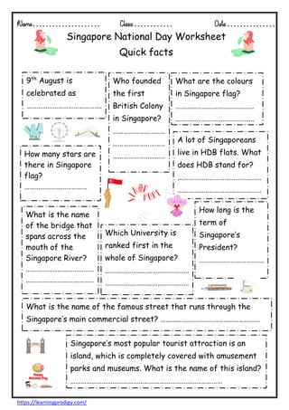 Name………………… Class:………… Date:……………
https://learningprodigy.com/
Singapore National Day Worksheet
Quick facts
9th
August is
celebrated as
…………………………………….
How many stars are
there in Singapore
flag?
………………………………
What are the colours
in Singapore flag?
………………………………………
………………………………………
Who founded
the first
British Colony
in Singapore?
…………………………
…………………………
…………………………
A lot of Singaporeans
live in HDB flats. What
does HDB stand for?
…………………………………………
…………………………………………
What is the name
of the bridge that
spans across the
mouth of the
Singapore River?
…………………………………
…………………………………
Singapore’s most popular tourist attraction is an
island, which is completely covered with amusement
parks and museums. What is the name of this island?
……………………………………………………………………………
What is the name of the famous street that runs through the
Singapore’s main commercial street? …………………………………………………
How long is the
term of
Singapore’s
President?
……………………………….
Which University is
ranked first in the
whole of Singapore?
…………………………………………
…………………………………………
…….
 